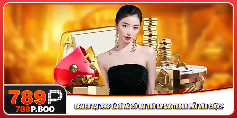 Dealer tại 789p là gì và có vai trò ra sao trong mỗi ván cược?
